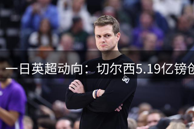 一日英超动向：切尔西5.19亿镑创纪录，阿森纳月最佳会给谁
